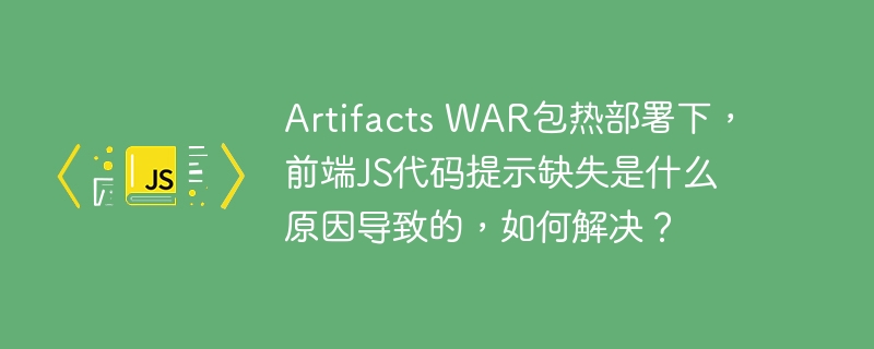 artifacts war包热部署下,前端js代码提示缺失是什么原因导致的,如何解决?