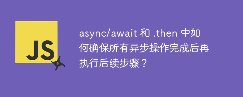async/await 和 .then 中如何确保所有异步操作完成后再执行后续步骤？