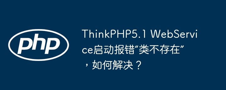 ThinkPHP5.1 WebService启动报错“类不存在”,如何解决?