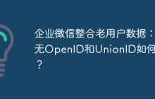 企业微信整合老用户数据：无OpenID和UnionID如何关联？