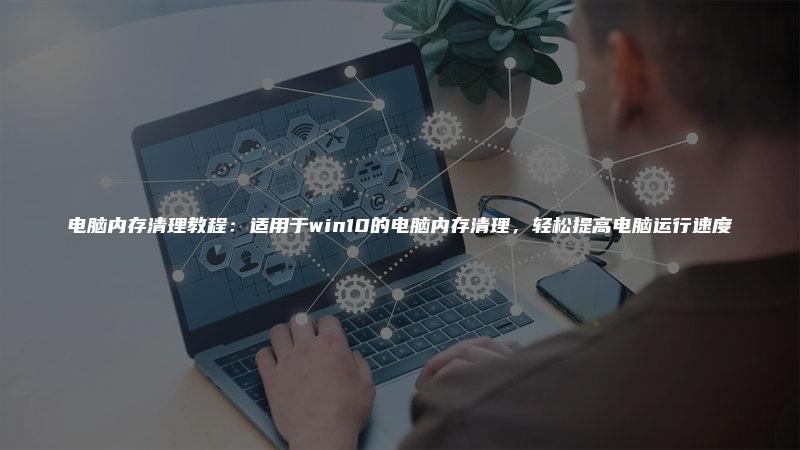 电脑内存清理教程:适用于win10的电脑内存清理,轻松提高电脑运行速度