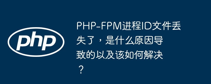 PHP-FPM进程ID文件丢失了，是什么原因导致的以及该如何解决？