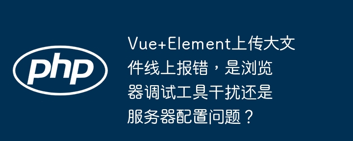 vue+element上传大文件线上报错,是浏览器调试工具干扰还是服务器配置问题?