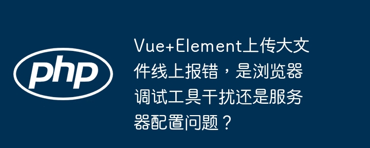Vue+Element上传大文件线上报错,是浏览器调试工具干扰还是服务器配置问题?