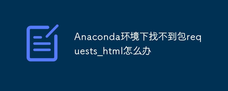 Anaconda环境下找不到包requests_html怎么办