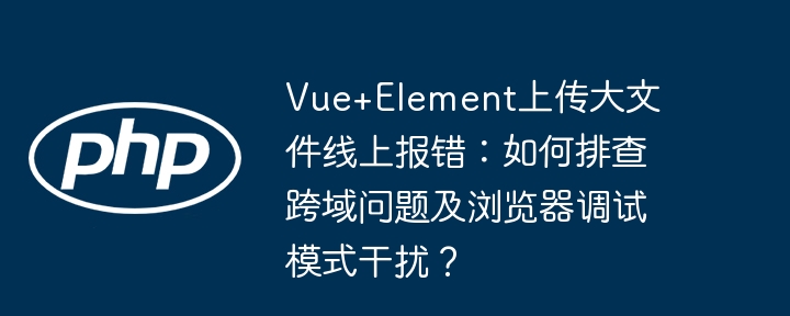 Vue+Element上传大文件线上报错：如何排查跨域问题及浏览器调试模式干扰？