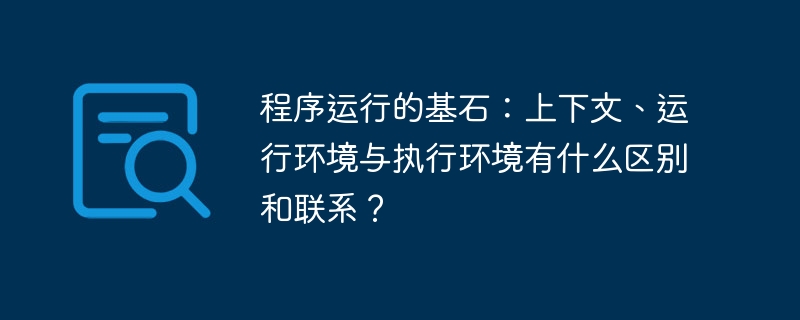 程序运行的基石:上下文、运行环境与执行环境有什么区别和联系?