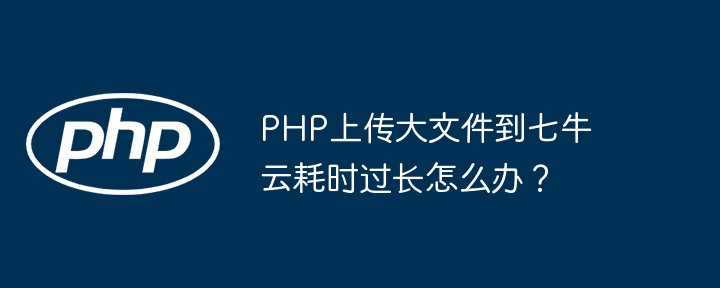 php上传大文件到七牛云耗时过长怎么办?