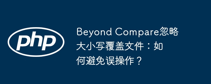 beyond compare忽略大小写覆盖文件:如何避免误操作?