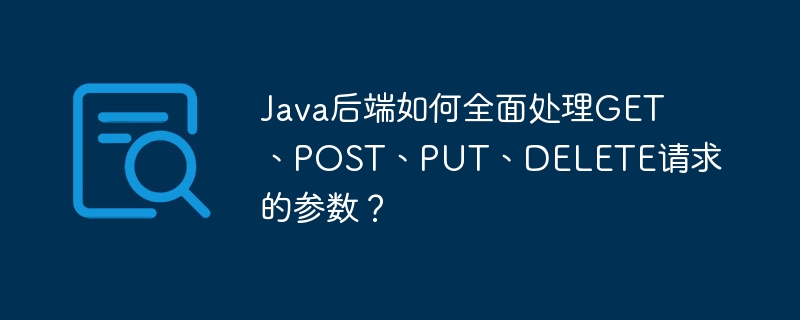 Java后端如何全面处理GET、POST、PUT、DELETE请求的参数？