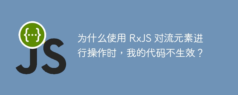 为什么使用 rxjs 对流元素进行操作时，我的代码不生效？