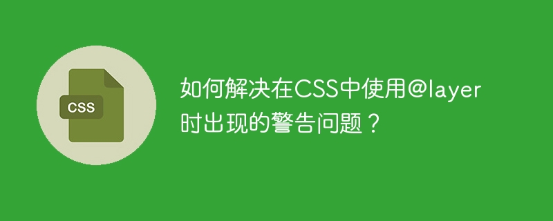 如何解决在CSS中使用@layer时出现的警告问题？