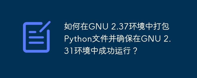 如何在GNU 2.37环境中打包Python文件并确保在GNU 2.31环境中成功运行？