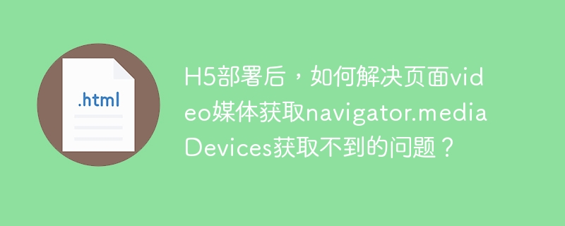 H5部署后，如何解决页面video媒体获取navigator.mediaDevices获取不到的问题？-小浪学习网