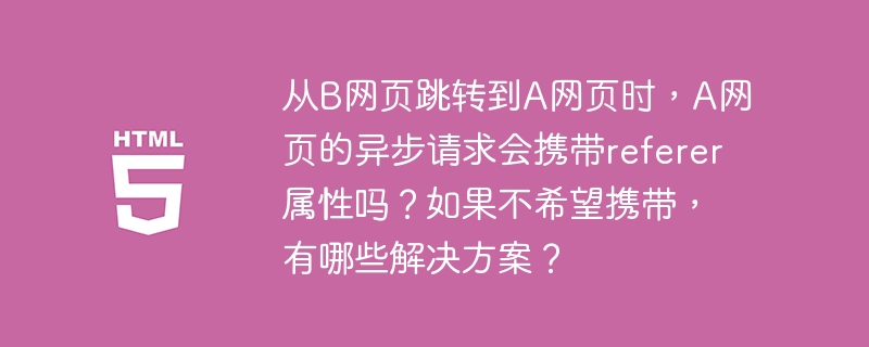 从B网页跳转到A网页时，A网页的异步请求会携带referer属性吗？如果不希望携带，有哪些解决方案？