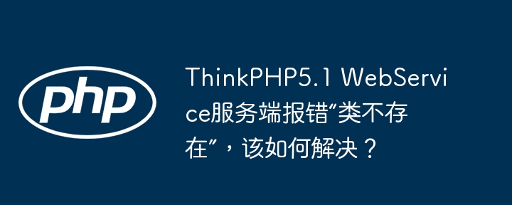 ThinkPHP5.1 WebService服务端报错“类不存在”，该如何解决？-小浪学习网