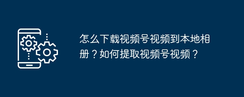 怎么下载视频号视频到本地相册?如何提取视频号视频?