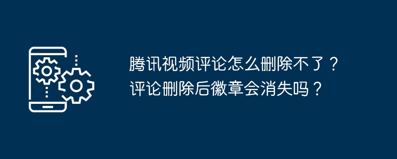 腾讯视频评论怎么删除不了？评论删除后徽章会消失吗？