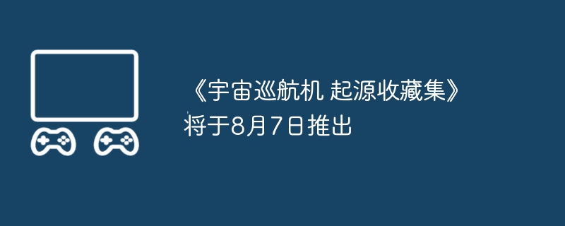 《宇宙巡航机 起源收藏集》将于8月7日推出