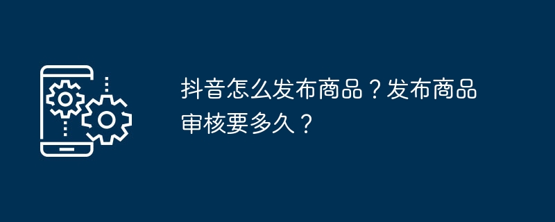 抖音怎么发布商品？发布商品审核要多久？