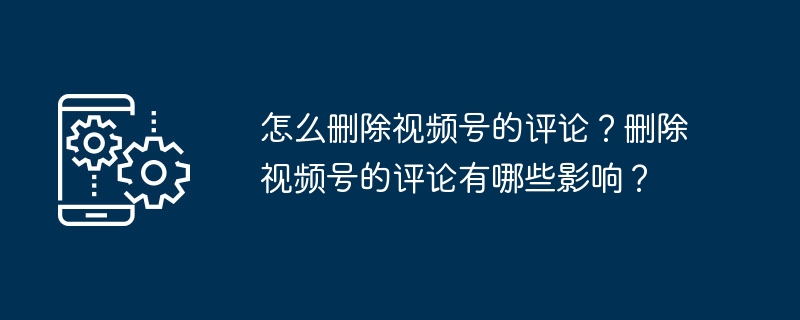 怎么删除视频号的评论？删除视频号的评论有哪些影响？
