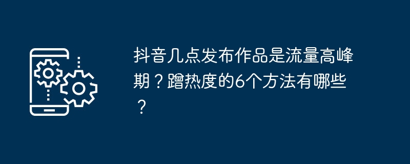 抖音几点发布作品是流量高峰期？蹭热度的6个方法有哪些？
