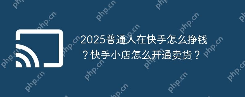 2025普通人在快手怎么挣钱?快手小店怎么开通卖货?