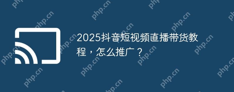 2025抖音短视频直播带货教程，怎么推广？