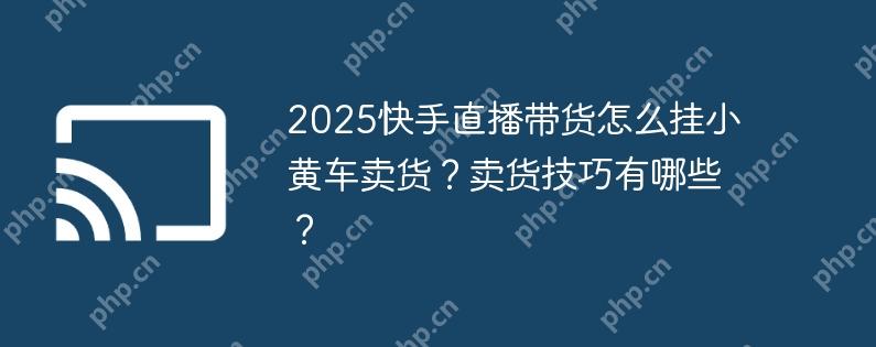 2025快手直播带货怎么挂小黄车卖货?卖货技巧有哪些?