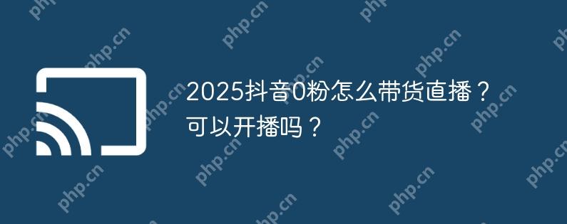 2025抖音0粉怎么带货直播？可以开播吗？
