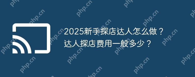 2025新手探店达人怎么做？达人探店费用一般多少？