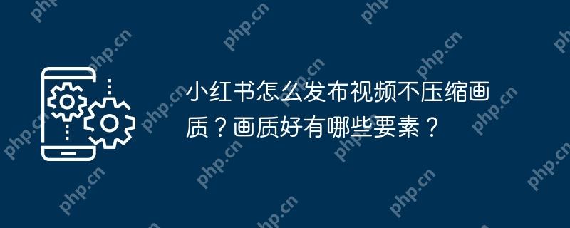 小红书怎么发布视频不压缩画质？画质好有哪些要素？