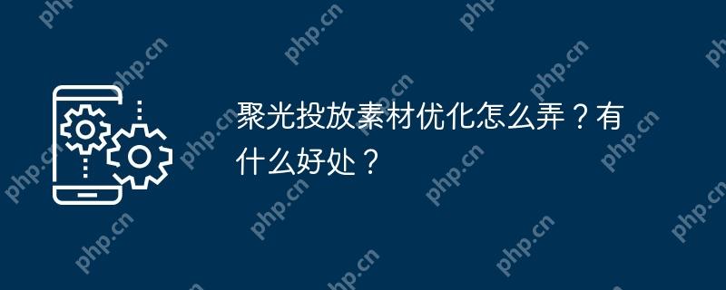 聚光投放素材优化怎么弄？有什么好处？