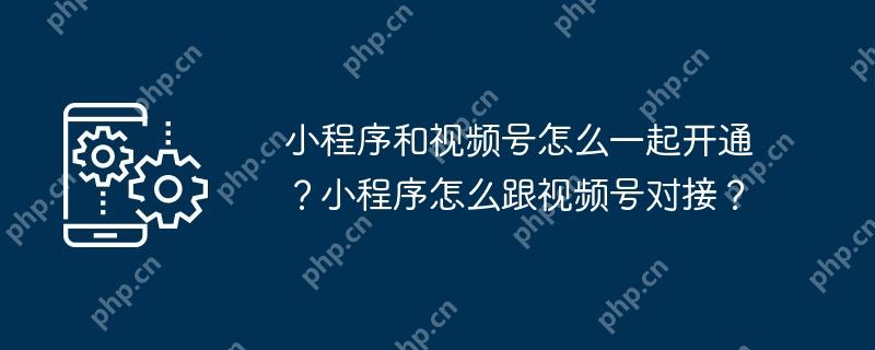 小程序和视频号怎么一起开通？小程序怎么跟视频号对接？