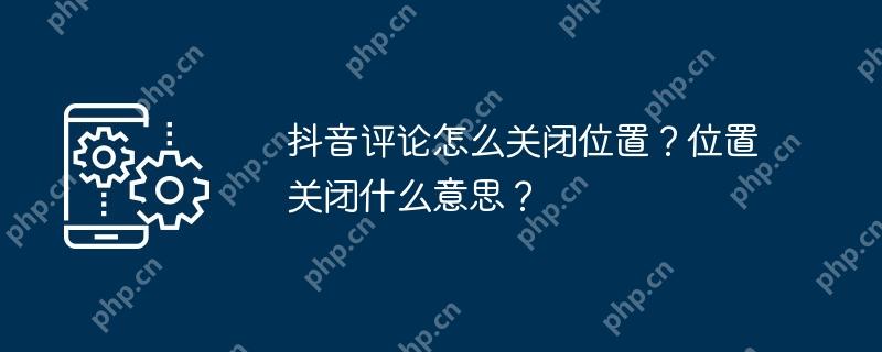 抖音评论怎么关闭位置？位置关闭什么意思？