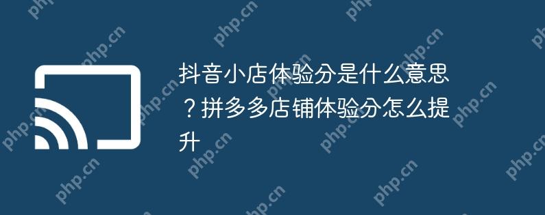 抖音小店体验分是什么意思？拼多多店铺体验分怎么提升