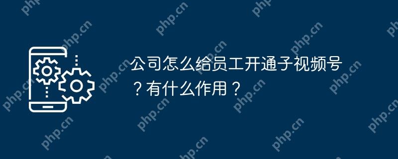 公司怎么给员工开通子视频号？有什么作用？