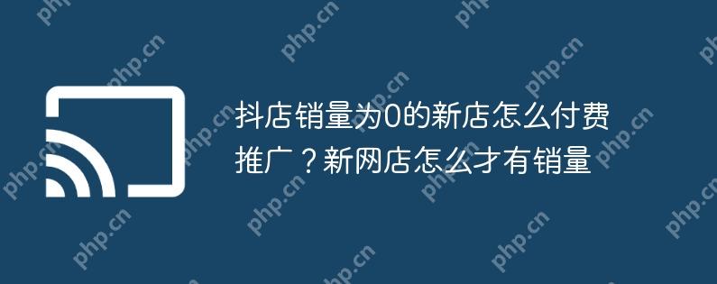 抖店销量为0的新店怎么付费推广？新网店怎么才有销量