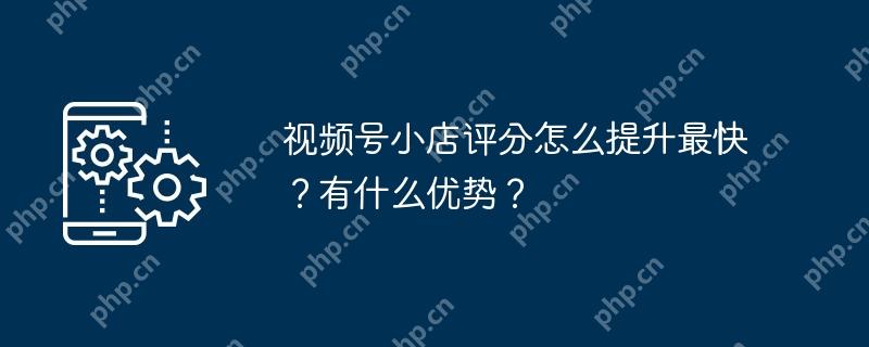 视频号小店评分怎么提升最快？有什么优势？