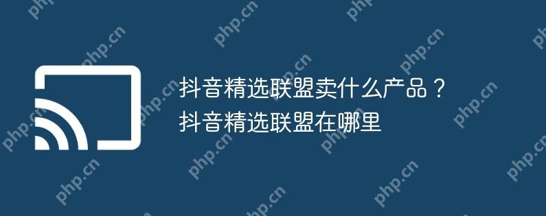 抖音精选联盟卖什么产品？抖音精选联盟在哪里