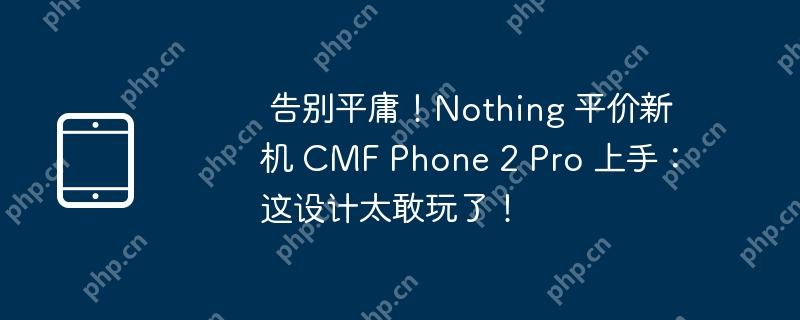 告别平庸！nothing 平价新机 cmf phone 2 pro 上手：这设计太敢玩了！
