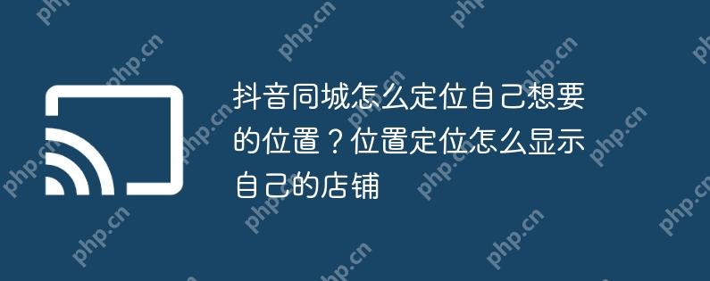 抖音同城怎么定位自己想要的位置？位置定位怎么显示自己的店铺