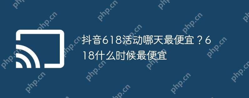 抖音618活动哪天最便宜？618什么时候最便宜