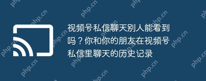 视频号私信聊天别人能看到吗？你和你的朋友在视频号私信里聊天的历史记录
