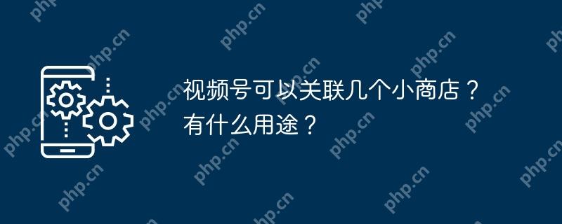 视频号可以关联几个小商店？有什么用途？