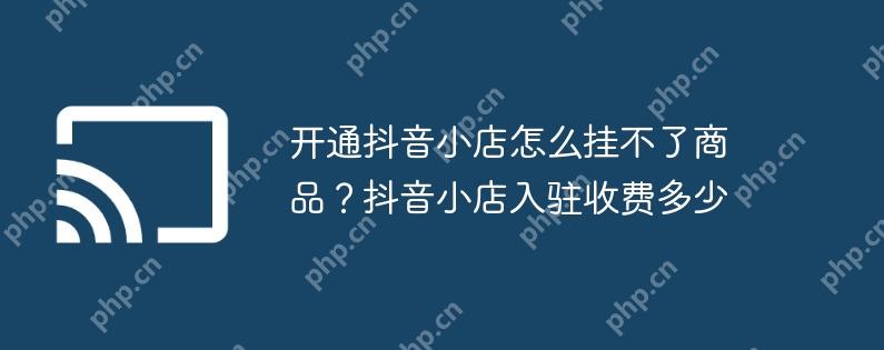 开通抖音小店怎么挂不了商品?抖音小店入驻收费多少