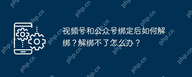 视频号和公众号绑定后如何解绑？解绑不了怎么办？