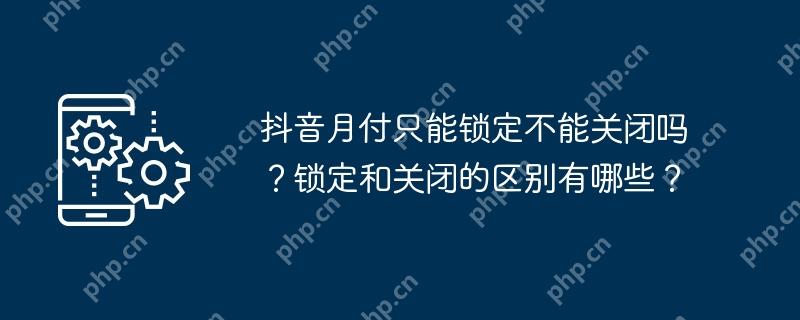抖音月付只能锁定不能关闭吗？锁定和关闭的区别有哪些？