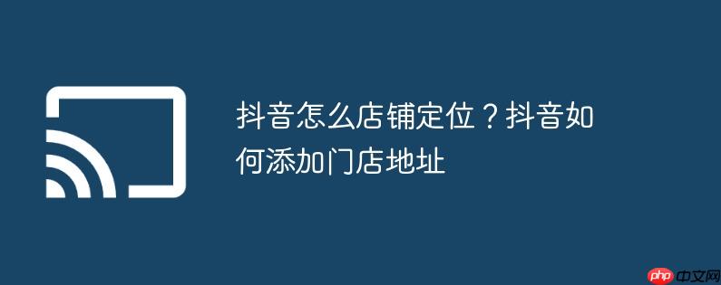 抖音怎么店铺定位？抖音如何添加门店地址