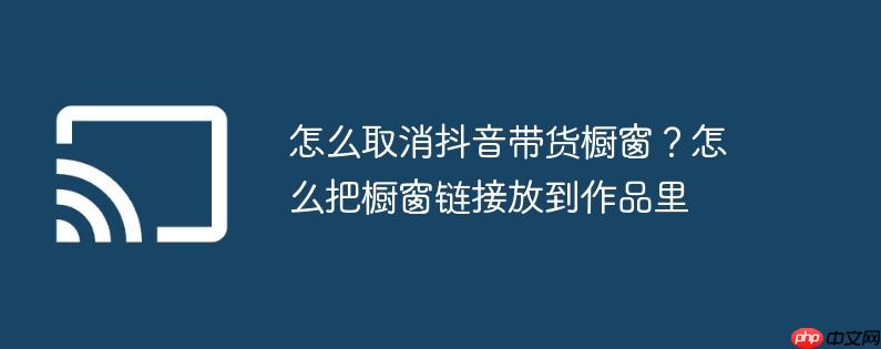 怎么取消抖音带货橱窗？怎么把橱窗链接放到作品里